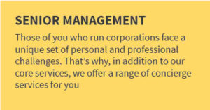 SENIOR MANAGEMENT: Those of you who run corporations face a unique set of personal and professional challenges. That’s why, in addition to our core services, we offer a range of concierge services for busy professionals like you.